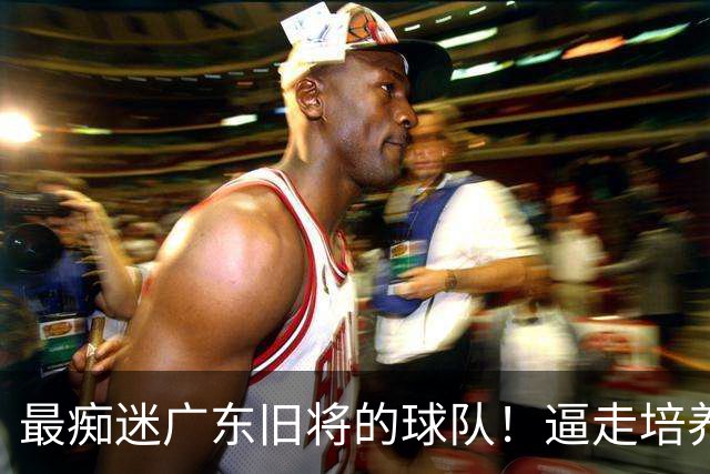 最痴迷广东旧将的球队！逼走培养5年的赵柏清，转头3年顶薪签下杜润旺